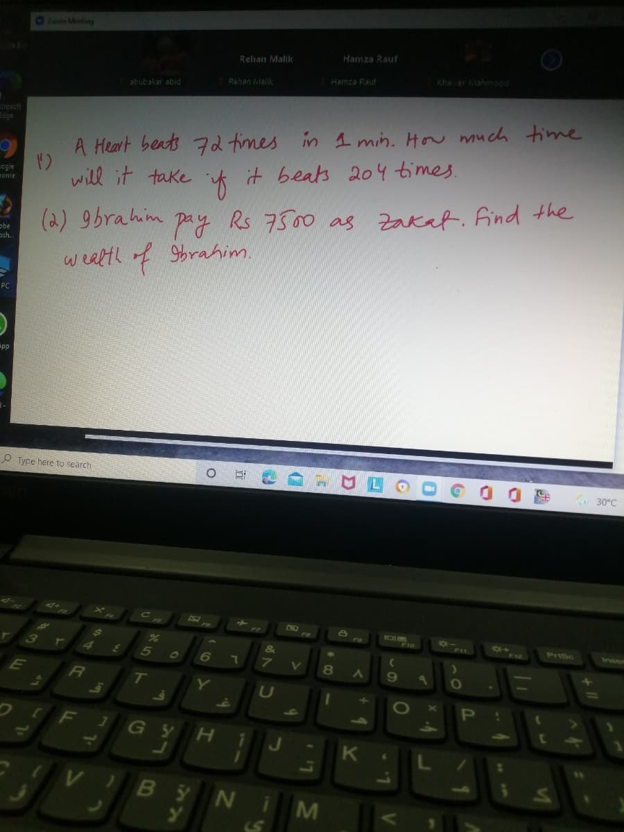 5Zoom Meeting
Hamza Rauf
Rehan Malik
Khaver Mahmood
Hamza Rauf
Rehan Malik
abubakar abid
creacft
Edge
A Heart beats 72 times in 1 min. How much time
ogle
rome
will it take t it beats 204 times.
(2) 9brahim
pay Rs 7500 as Zakaf. find the
obe
osh..
wealth of 9brahim.
PC
pp
P Type here to search
30°C
CHO
FI
F12
PriSc
Inser
3
4
5
&
E
RI
Y
U
1O
P
60
F
70
G Y
H.
J
6.
VIBY NiM
LS
41
