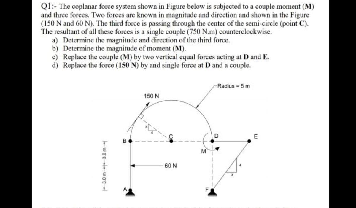 Ql:- The coplanar force system shown in Figure below is subjected to a couple moment (M)
and three forces. Two forces are known in magnitude and direction and shown in the Figure
(150 N and 60 N). The third force is passing through the center of the semi-circle (point C).
The resultant of all these forces is a single couple (750 N.m) counterclockwise.
a) Determine the magnitude and direction of the third force.
b) Determine the magnitude of moment (M).
c) Replace the couple (M) by two vertical equal forces acting at D and E.
d) Replace the force (150 N) by and single force at D and a couple.
Radius = 5 m
150 N
B
M
60 N
F
-3.0 m-- 3.0 m-
