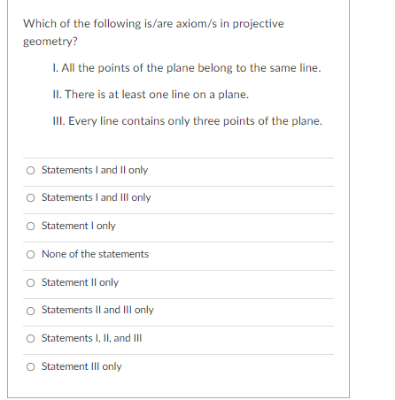 Which of the following is/are axiom/s in projective
geometry?
I. All the points of the plane belong to the same line.
II. There is at least one line on a plane.
III. Every line contains only three points of the plane.
Statements I and Il only
O Statements I and III only
O Statement I only
O None of the statements
O Statement Il only
Statements Il and III only
Statements I, II, and II
Statement III only
