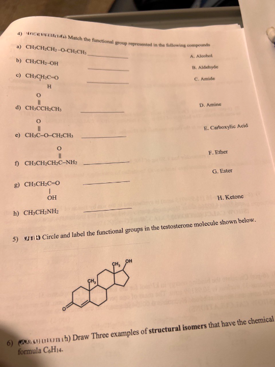 4) e Match the functional group represented in the following compounds
a) CHICH,CH, O-CH:CH3
A. Alcohol
B. Aldehyde
b) CH3CH₂-OH
C. Amide
c) CH₂CH₂C-O
H
O
||
d) CHICCH₂CH)
O
e) CH3C-O-CH₂CH3
O
||
f) CH3CH₂CH₂C-NH₂
g) CH3CH₂C-0
I
OH
h) CH3CH₂NH₂
CH₂
D. Amine
OH
E. Carboxylic Acid
F. Ether
G. Ester
5) un Circle and label the functional groups in the testosterone molecule shown below.
H. Ketone
6) h) Draw Three examples of structural isomers that have the chemical
formula C6H14.