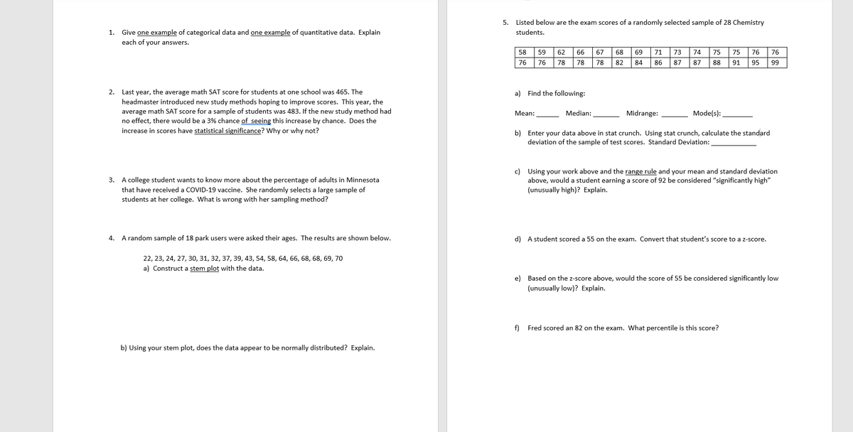 1. Give one example of categorical data and one example of quantitative data. Explain
each of your answers.
2. Last year, the average math SAT score for students at one school was 465. The
headmaster introduced new study methods hoping to improve scores. This year, the
average math SAT score for a sample of students was 483. If the new study method had
no effect, there would be a 3% chance of seeing this increase by chance. Does the
increase in scores have statistical significance? Why or why not?
3. A college student wants to know more about the percentage of adults in Minnesota
that have received a COVID-19 vaccine. She randomly selects a large sample of
students at her college. What is wrong with her sampling method?
4. A random sample of 18 park users were asked their ages. The results are shown below.
22, 23, 24, 27, 30, 31, 32, 37, 39, 43, 54, 58, 64, 66, 68, 68, 69, 70
a) Construct a stem plot with the data.
b) Using your stem plot, does the data appear to be normally distributed? Explain.
5. Listed below are the exam scores of a randomly selected sample of 28 Chemistry
students.
58 59 62
76 76 78
66 67 68
78 78 82
a) Find the following:
Mean:
Median:
69 71
84 86
Midrange:
73 74 75
87 87 88
Mode(s):
75 76 76
91 95 99
b) Enter your data above in stat crunch. Using stat crunch, calculate the standard
deviation of the sample of test scores. Standard Deviation:
c) Using your work above and the range rule and your mean and standard deviation
above, would a student earning a score of 92 be considered "significantly high"
(unusually high)? Explain.
d) A student scored a 55 on the exam. Convert that student's score to a z-score.
e) Based on the z-score above, would the score of 55 be considered significantly low
(unusually low)? Explain.
f) Fred scored an 82 on the exam. What percentile is this score?