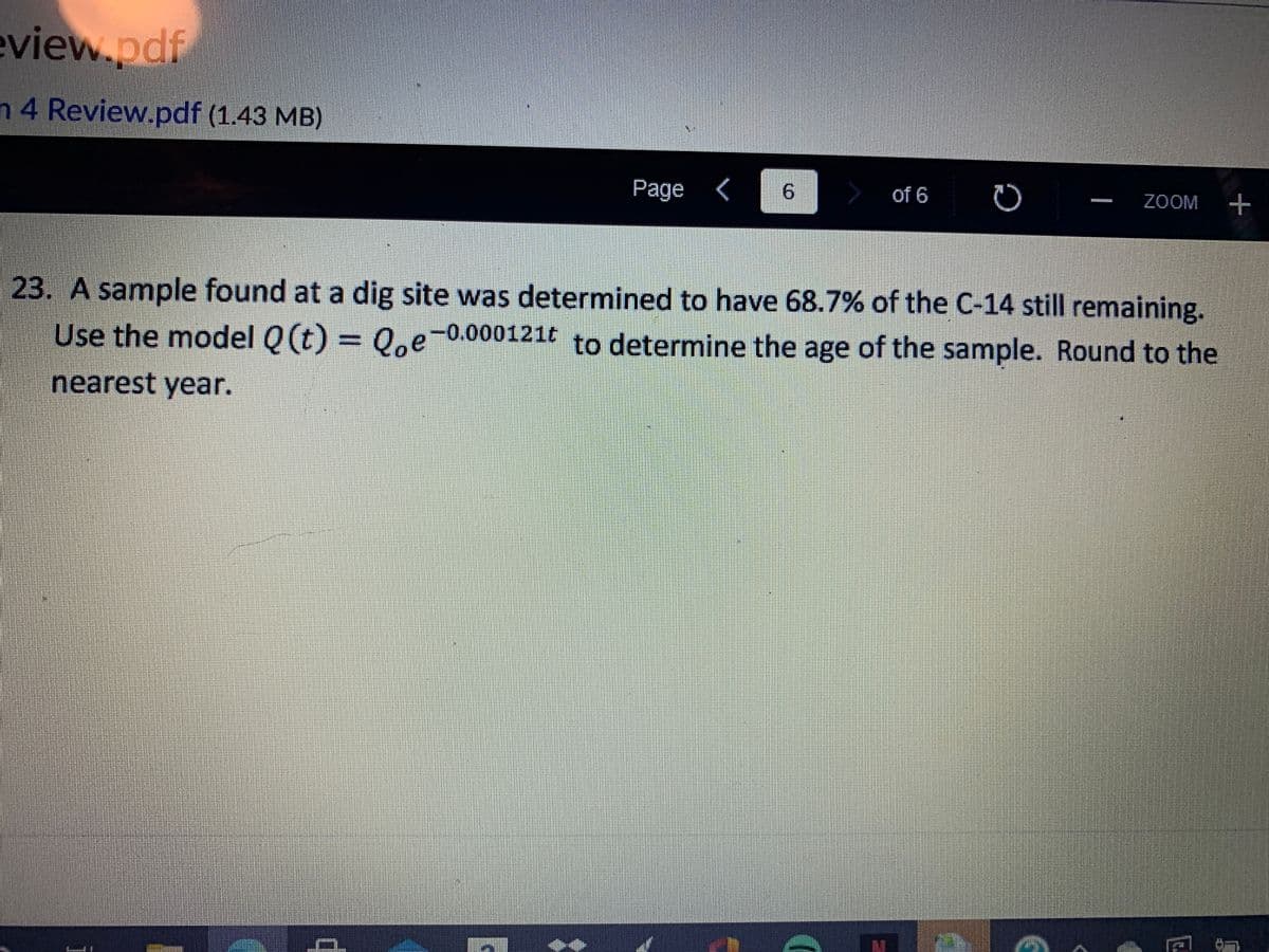 eview.pdf
n 4 Review.pdf (1.43 MB)
Page
9.
of 6
ZOOM +
23. A sample found at a dig site was determined to have 68.7% of the C-14 still remaining.
Use the model Q (t) = 0,e-0.000121t to determine the age of the sample. Round to the
nearest year.
