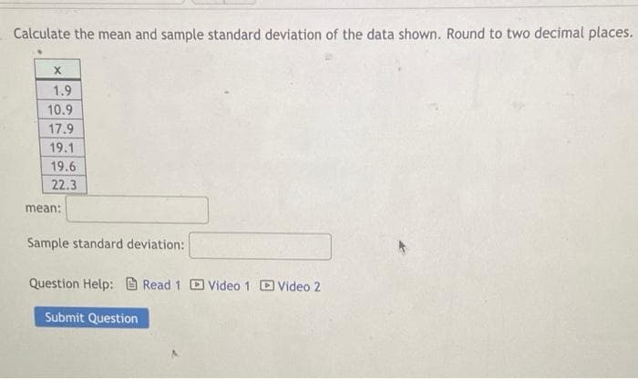 Calculate the mean and sample standard deviation of the data shown. Round to two decimal places.
1.9
10.9
17.9
19.1
19.6
22.3
mean:
Sample standard deviation:
Question Help: Read 1 Video 1 Video 2
Submit Question
