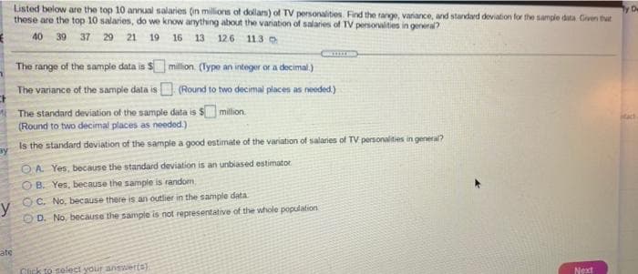 Listed below are the top 10 annual salaries (in millions of dollam) of TV personalites Find the range, variance, and stardard deviation for the sample duta Civen that
these are the top 10 salaries, do we know anything about the variation of salaries of TV persoralities in general?
y De
40 39 37 29 21 19 16 13 126 11.3
The range of the sample data is $ milion. (lype an integer or a decimal.)
The vaniance of the sample data is
(Round to two decimal places as needed.)
The standard deviation of the sample data is $ million.
(Round to two decimal places as needed.)
Is the standard deviation of the sample a good estimate of the variation of salaries of TV personalities in general?
ay
OA Yes, because the standard deviation is an unbiased estimator
O B. Yes, because the sample is random
O C. No, because there is an outlier in the sample data
y
OD. No, because the sample is not representative of the whole population.
ate
Click to solect your answerts)
Next
