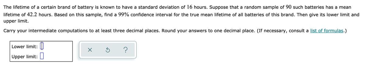 The lifetime of a certain brand of battery is known to have a standard deviation of 16 hours. Suppose that a random sample of 90 such batteries has a mean
lifetime of 42.2 hours. Based on this sample, find a 99% confidence interval for the true mean lifetime of all batteries of this brand. Then give its lower limit and
upper limit.
Carry your intermediate computations to at least three decimal places. Round your answers to one decimal place. (If necessary, consult a list of formulas.)
Lower limit:
Upper limit:
