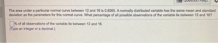 The area under a particular normal curve between 12 and 16 is 0,9265. A normally distributed variable has the same mean and standard
deviation as the parameters for this normal curve. What percentage of all possible observations of the variable lie between 12 and 16?
% of all observations of the variable lie between 12 and 16.
(Type an integer or a decimal.)
