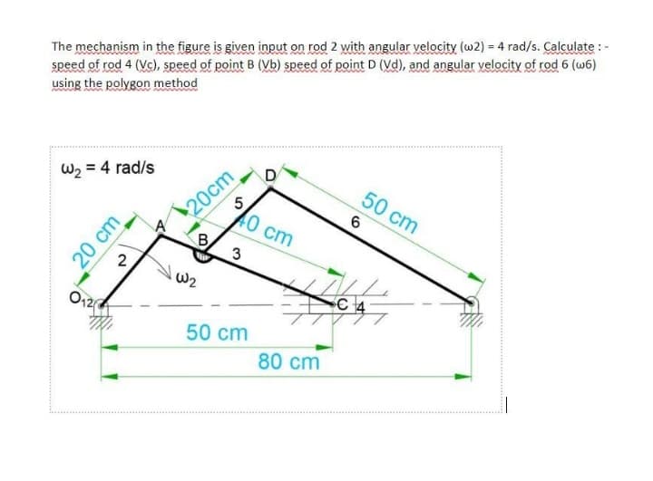 The mechanism in the figure is given input on rod 2 with angular velocity (w2) = 4 rad/s. Calculate : -
speed of rod 4 (Vc), speed of point B (Vb) speed of point D (Vd), and angular velocity of rod 6 (w6)
using the polygon method
W2 = 4 rad/s
20cm
5
40 cm
D
50 cm
6.
2
O12
SC 4
50 cm
80 cm
20 cm
