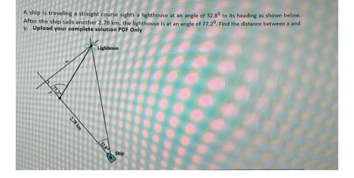 A ship is traveling a straight course sights a lighthouse at an angle of 32.8° to its heading as shown below.
After the ship sails another 2.78 km, the lighthouse is at an angle of 77.20. Find the distance between x and
y. Upload your complete solution PDF Only
Lighthouse
Ship
772
32.8
2.78 km

