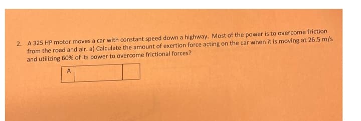 2. A 325 HP motor moves a car with constant speed down a highway. Most of the power is to overcome friction
from the road and air. a) Calculate the amount of exertion force acting on the car when it is moving at 26.5 m/s
and utilizing 60% of its power to overcome frictional forces?
A
