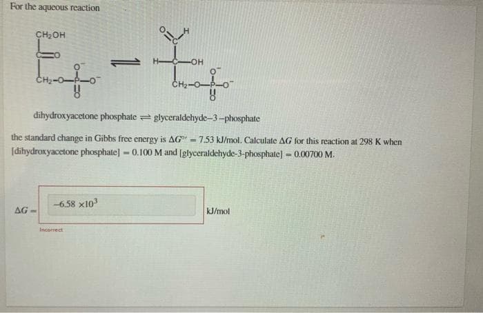 For the aqueous reaction
CH2OH
-OH
dihydroxyacetone phosphate = glyceraldehyde-3-phosphate
the standard change in Gibbs free energy is AGr = 7.53 kJ/mol. Calculate AG for this reaction at 298 K when
[dihydroxyacetone phosphate] - 0.100 M and [glyceraldehyde-3-phosphate]=0.00700 M.
!3!
-6.58 x103
AG -
kJ/mol
Incorrect
