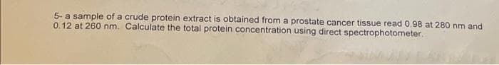 5- a sample of a crude protein extract is obtained from a prostate cancer tissue read 0.98 at 280 nm and
0.12 at 260 nm. Calculate the total protein concentration using direct spectrophotometer.

