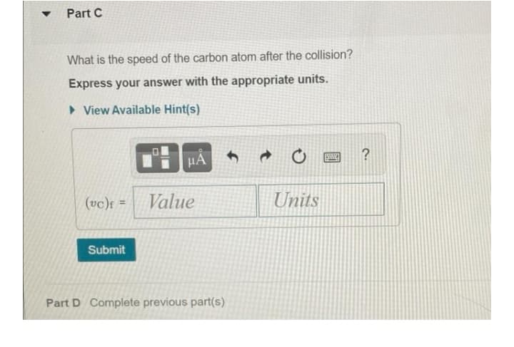 Part C
What is the speed of the carbon atom after the collision?
Express your answer with the appropriate units.
• View Available Hint(s)
HA
?
(vc)f =
Value
Units
Submit
Part D Complete previous part(s)
