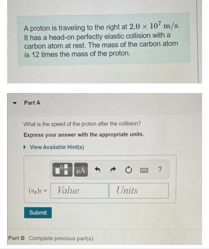 A proton is traveling to the right at 2.0 x 10' m/s.
It has a head-on perfectly elastic collision with a
carbon atom at rest. The mass of the carbon atom
is 12 times the mass of the proton.
Part A
What is the speed of the proton after the collision?
Express your answer with the appropriate units.
> View Available Hint(s)
HA
(vp)f =
Value
Units
Submit
Part B Complete previous part(s)
