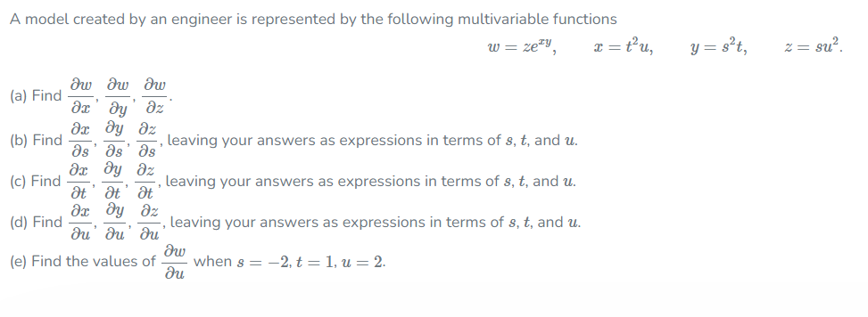 A model created by an engineer is represented by the following multivariable functions
w = ze*y
I = tu,
y = s't,
2 = su?.
dw dw rv
(a) Find
dy' dz
dx dy dz
(b) Find
leaving your answers as expressions in terms of s, t, and u.
ds' as
Əx dy dz
as
(c) Find
leaving your answers as expressions in terms of s, t, and u.
at' at' at
(d) Find
leaving your answers as expressions in terms of s, t, and u.
du' du' du
(e) Find the values of
when s = -2, t = 1, u = 2.
