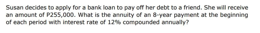 Susan decides to apply for a bank loan to pay off her debt to a friend. She will receive
an amount of P255,000. What is the annuity of an 8-year payment at the beginning
of each period with interest rate of 12% compounded annually?