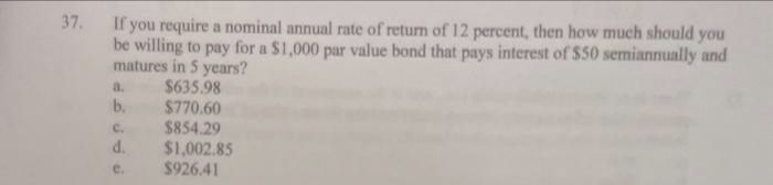 37. If you require a nominal annual rate of return of 12 percent, then how much should you
be willing to pay for a $1,000 par value bond that pays interest of $50 semiannually and
matures in 5 years?
$635.98
$770.60
$854.29
a.
b.
C.
d.
e.
$1,002.85
$926.41