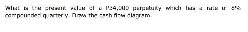 What is the present value of a P34,000 perpetuity which has a rate of 8%
compounded quarterly. Draw the cash flow diagram.