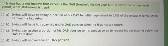 If Irving has a net income that exceeds the OAS threshold for the year but, is below the income level
cutoff, what statement is true?
O a)
O b)
O c)
Irving will have to repay a portion of his OAS benefits, equivalent to 15% of the excess income, when
he files his tax return.
Irving will have to repay his entire OAS pension when he files his tax return.
Irving can assign a portion of his OAS pension to his spouse so as to reduce his net income below the
OAS threshold.
O d) Irving will not receive an OAS pension.