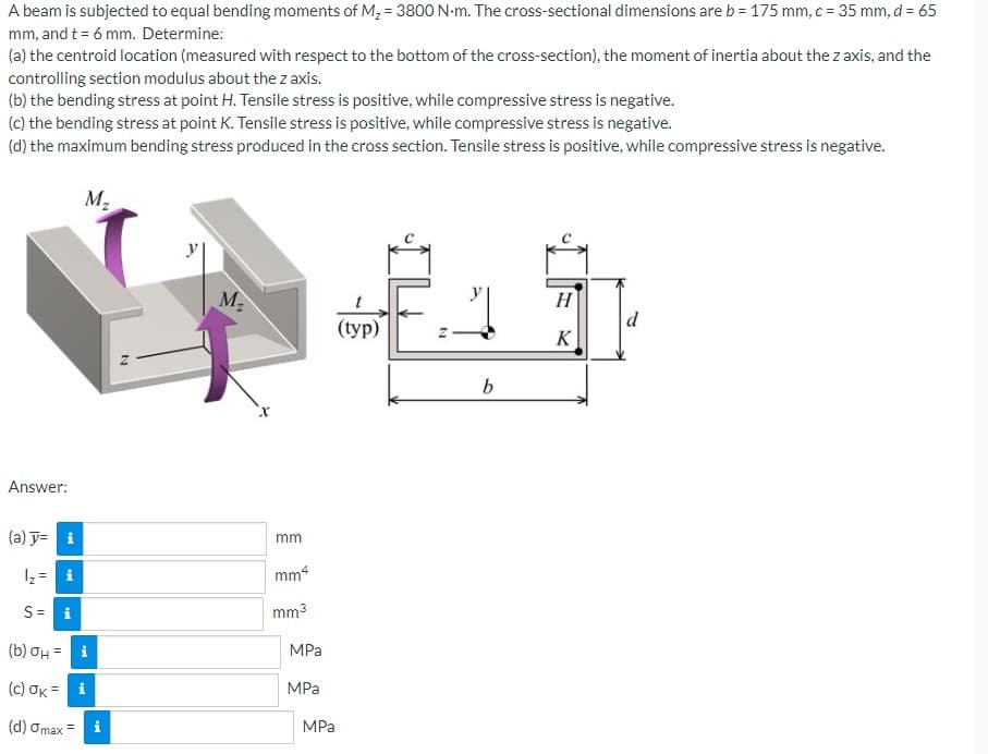 A beam is subjected to equal bending moments of M₂ = 3800 N-m. The cross-sectional dimensions are b = 175 mm, c = 35 mm, d = 65
mm, and t = 6 mm. Determine:
(a) the centroid location (measured with respect to the bottom of the cross-section), the moment of inertia about the z axis, and the
controlling section modulus about the z axis.
(b) the bending stress at point H. Tensile stress is positive, while compressive stress is negative.
(c) the bending stress at point K. Tensile stress is positive, while compressive stress is negative.
(d) the maximum bending stress produced in the cross section. Tensile stress is positive, while compressive stress is negative.
Answer:
(a) y= i
S = i
M₂
(b) σH =
(c) OK= i
(d) gmax=
i
M.
M₂
mm
mm4
mm³
MPa
MPa
MPa
(typ)
b
H
K
d