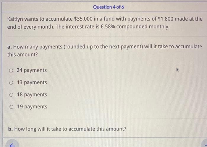 Question 4 of 6
Kaitlyn wants to accumulate $35,000 in a fund with payments of $1,800 made at the
end of every month. The interest rate is 6.58% compounded monthly.
a. How many payments (rounded up to the next payment) will it take to accumulate
this amount?
O 24 payments
O 13 payments
O 18 payments
O 19 payments
b. How long will it take to accumulate this amount?
←