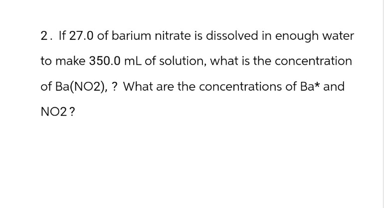 2. If 27.0 of barium nitrate is dissolved in enough water
to make 350.0 mL of solution, what is the concentration
of Ba(NO2), ? What are the concentrations of Ba* and
NO2?