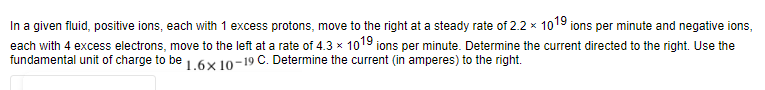 In a given fluid, positive ions, each with 1 excess protons, move to the right at a steady rate of 2.2 x 1019 ions per minute and negative ions,
each with 4 excess electrons, move to the left at a rate of 4.3 × 1019 ions per minute. Determine the current directed to the right. Use the
fundamental unit of charge to be 1.6× 10-19 C. Determine the current (in amperes) to the right.