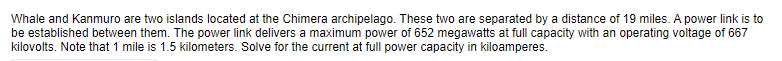 Whale and Kanmuro are two islands located at the Chimera archipelago. These two are separated by a distance of 19 miles. A power link is to
be established between them. The power link delivers a maximum power of 652 megawatts at full capacity with an operating voltage of 667
kilovolts. Note that 1 mile is 1.5 kilometers. Solve for the current at full power capacity in kiloamperes.