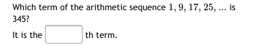 **Arithmetic Sequence Problem**

**Question:**
Which term of the arithmetic sequence \(1, 9, 17, 25, \ldots\) is 345?

**Answer:**
It is the \(\_\_\_\) th term.

**Explanation:**
This problem asks you to determine the position \(n\) of the term 345 in the given arithmetic sequence. An arithmetic sequence has a constant difference between consecutive terms. You can use the formula for the \(n\)th term of an arithmetic sequence to find the solution:

\[ a_n = a_1 + (n-1) \cdot d, \]

where:
- \( a_n \) is the \(n\)th term,
- \( a_1 \) is the first term of the sequence,
- \( d \) is the common difference,
- \( n \) is the term number.

**Steps to Solve:**
1. Identify the first term (\(a_1\)) and the common difference (\(d\)) from the sequence.
2. Set \(a_n = 345\), substitute the known values, and solve for \(n\).

This calculation allows you to fill in the blank with the correct term number.