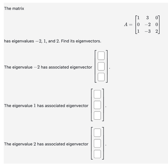 The matrix
has eigenvalues -2, 1, and 2. Find its eigenvectors.
The eigenvalue -2 has associated eigenvector
The eigenvalue 1 has associated eigenvector
The eigenvalue 2 has associated eigenvector
A
=
[1
3 01
0-2 0
25
1 -3 2