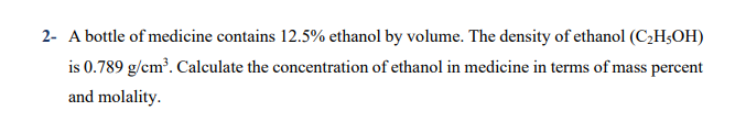 2- A bottle of medicine contains 12.5% ethanol by volume. The density of ethanol (C2H3OH)
is 0.789 g/cm³. Calculate the concentration of ethanol in medicine in terms of mass percent
and molality.
