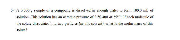 A 0.500-g sample of a compound is dissolved in enough water to form 100.0 mL of
solution. This solution has an osmotic pressure of 2.50 atm at 25°C. If each molecule of
the solute dissociates into two particles (in this solvent), what is the molar mass of this
solute?
