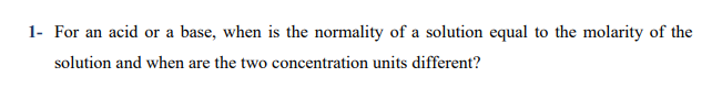 For an acid or a base, when is the normality of a solution equal to the molarity of the
solution and when are the two concentration units different?
