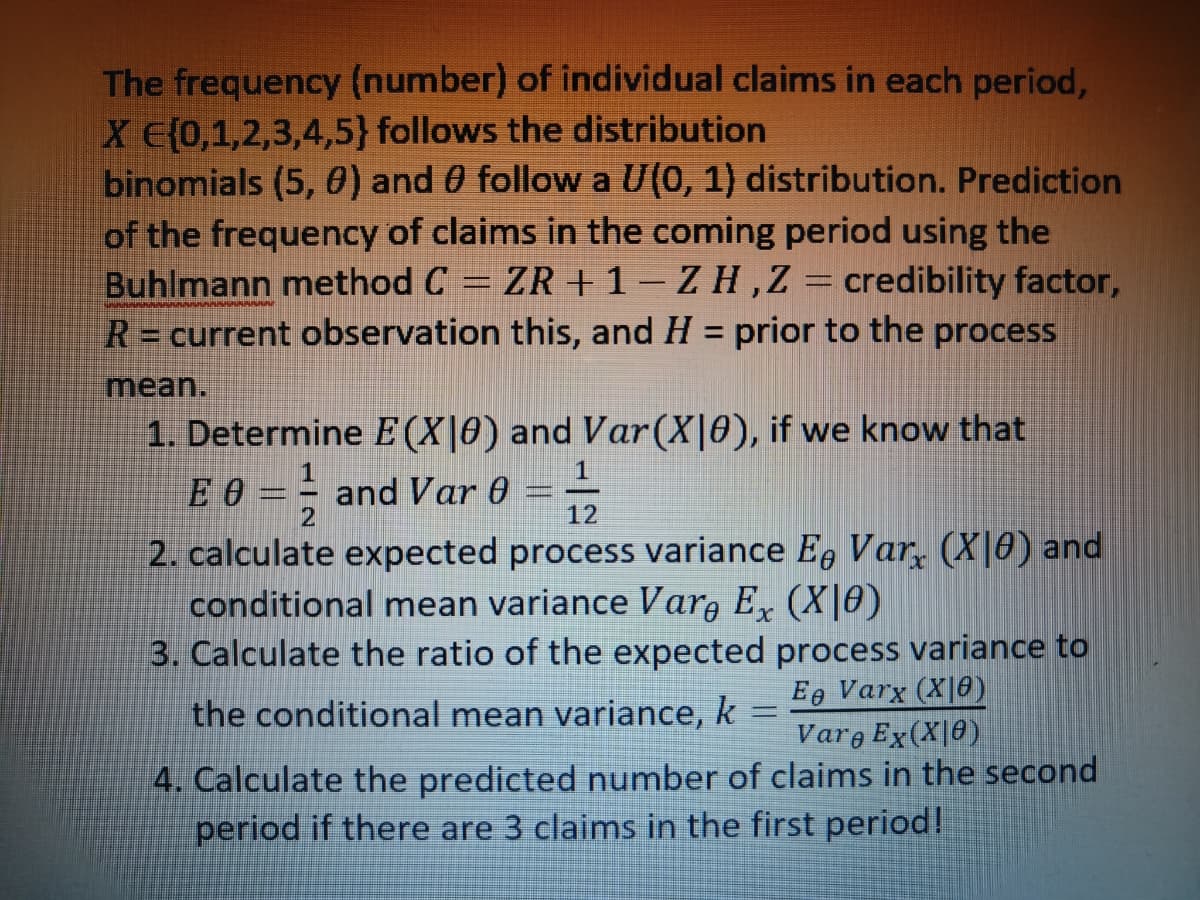 The frequency (number) of individual claims in each period,
X E(0,1,2,3,4,5} follows the distribution
binomials (5, 0) and 0 follow a U(0, 1) distribution. Prediction
of the frequency of claims in the coming period using the
Buhlmann method C = ZR + 1-ZH, Z credibility factor,
R = current observation this, and H = prior to the process
mean.
1. Determine E (X|0) and Var (X|0), if we know that
E 0 and Var 0
|_
12
2. calculate expected process variance Ee Var (X|0) and
conditional mean variance Vare Ex (XIe)
3. Calculate the ratio of the expected process variance to
the conditional mean variance, k
Ee Varx (XO)
Varo Ex(X|0)
4. Calculate the predicted number of claims in the second
period if there are 3 claims in the first period!