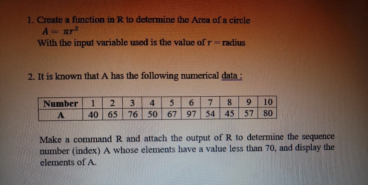 1. Create a function in R to determine the Area of a circle
Α = πτ2
With the input variable used is the value of r = radius
2. It is known that A has the following numerical data :
Number
A
2 3 4
6
40 65 76 50 67 97
7 8 9
45 57
10
80
Make a command R and attach the output of R to determine the sequence
number (index) A whose elements have a value less than 70, and display the
elements of A.