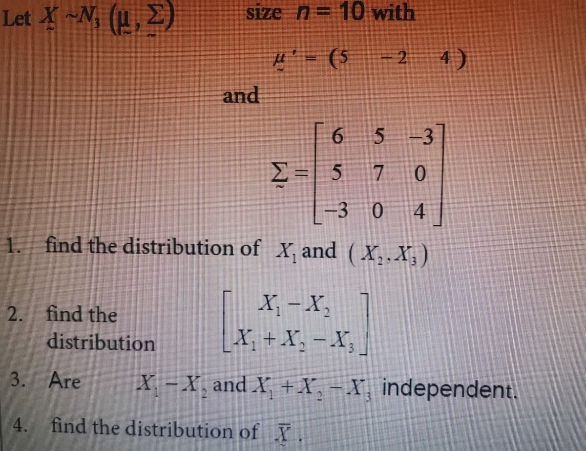 size n = 10 with
Let X ~N, (1, 2)
μ'=(5-2
-24)
6
5 -3
Σ= 5 7 0
-3 0 4
1.
find the distribution of X, and (X₂, X,)
X₁ - X₂
2. find the
distribution
X₁ + X₂ −X₂]
3. Are
X-X, and X₁ + X, -X independent.
3
4. find the distribution of I.
and