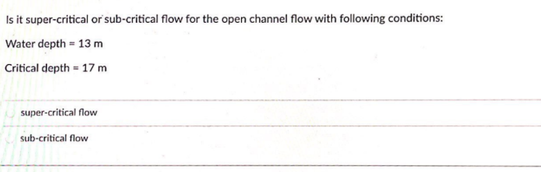 Is it super-critical or sub-critical flow for the open channel flow with following conditions:
Water depth = 13 m
Critical depth = 17 m
super-critical flow
sub-critical flow
