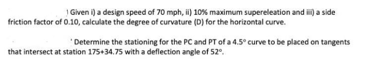 | Given i) a design speed of 70 mph, ii) 10% maximum supereleation and ii) a side
friction factor of 0.10, calculate the degree of curvature (D) for the horizontal curve.
'Determine the stationing for the PC and PT of a 4.5° curve to be placed on tangents
that intersect at station 175+34.75 with a deflection angle of 52°.
