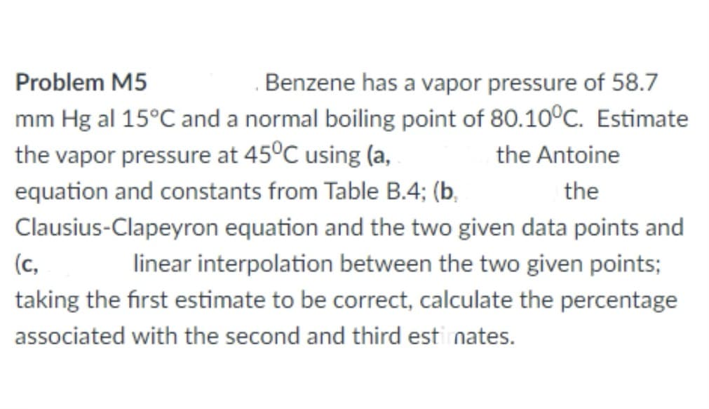 Problem M5
Benzene has a vapor pressure of 58.7
mm Hg al 15°C and a normal boiling point of 80.10°C. Estimate
the vapor pressure at 45°C using (a,
the Antoine
equation and constants from Table B.4; (b,
the
Clausius-Clapeyron equation and the two given data points and
(c,
linear interpolation between the two given points;
taking the first estimate to be correct, calculate the percentage
associated with the second and third esti nates.
