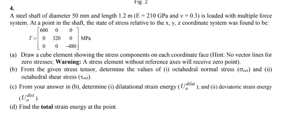 Fig. 2
4.
A steel shaft of diameter 50 mm and length 1.2 m (E = 210 GPa and v = 0.3) is loaded with multiple force
system. At a point in the shaft, the state of stress relative to the x, y, z coordinate system was found to be:
[600 0
T = 0 320
MPa
-480
(a) Draw a cube element showing the stress components on each coordinate face (Hint: No vector lines for
zero stresses; Warning: A stress element without reference axes will receive zero point).
(b) From the given stress tensor, determine the values of (i) octahedral normal stress (Goct) and (ii)
octahedral shear stress (toct).
(c) From your answer in (b), determine (i) dilatational strain energy
Udilat
'); and (ii) deviatoric strain energy
(Udist).
(d) Find the total strain energy at the point.
