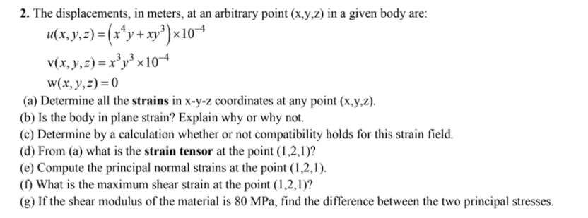 2. The displacements, in meters, at an arbitrary point (x,y,z) in a given body are:
x104
v(x, y,z) = x³y³ x 10
w(x, y,z)=0
(a) Determine all the strains in x-y-z coordinates at any point (x,y,z).
(b) Is the body in plane strain? Explain why or why not.
(c) Determine by a calculation whether or not compatibility holds for this strain field.
(d) From (a) what is the strain tensor at the point (1,2,1)?
(e) Compute the principal normal strains at the point (1,2,1).
(f) What is the maximum shear strain at the point (1,2,1)?
(g) If the shear modulus of the material is 80 MPa, find the difference between the two principal stresses.
