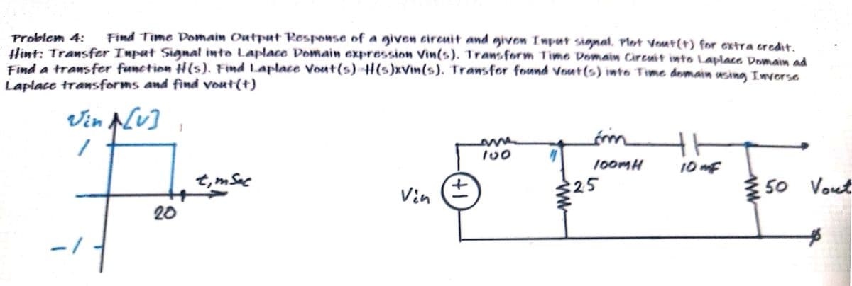 Find Time Domain Outpet Response of a given cireuit and givon Imput signat. Plot Vout(+) for extra credit.
Problem 4:
Hint: Transfer Input Signal into Laplace Domain expression Vin(s). Transform Time Domain Circuit iwto Laplace Domain ad
Find a transfer function H(s). Find Laplace Vout(s) 4l(s)xVin(s). Transfer found Vout(s) into Time domain using Imverse
Laplace transforms and find vout(+)
on
100MH
10 mF
t,m Sac
{ 50 Vout
25
Vin (=
20
