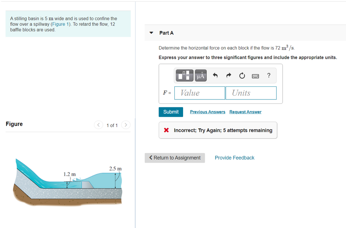 A stilling basin is 5 m wide and is used to confine the
flow over a spillway (Figure 1). To retard the flow, 12
baffle blocks are used.
Part A
Determine the horizontal force on each block if the flow is 72 m³ /s.
Express your answer to three significant figures and include the appropriate units.
HA
?
F =
Value
Units
Submit
Previous Answers Request Answer
Figure
< 1 of 1
X Incorrect; Try Again; 5 attempts remaining
< Return to Assignment
Provide Feedback
2.5 m
1.2 m
