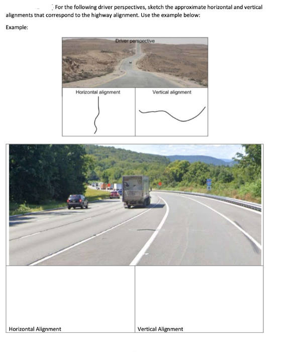 For the following driver perspectives, sketch the approximate horizontal and vertical
alignments tnat correspond to the highway alignment. Use the example below:
Example:
Driver perspective
Horizontal alignment
Vertical alignment
Horizontal Alignment
Vertical Alignment
