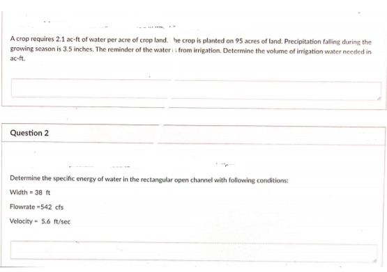 A crop requires 2.1 ac-ft of water per acre of crop land. he crop is planted on 95 acres of land. Precipitation falling during the
growing season is 3.5 inches. The reminder of the water i i from irrigation. Determine the volume of irrigation water needed in
ac-ft.
Question 2
Determine the specific energy of water in the rectangular open channel with following conditions:
Width = 38 ft
Flowrate -542 cts
Velocity - 5.6 ft/sec
