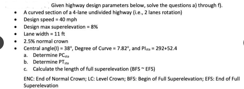 Given highway design parameters below, solve the questions a) through f).
A curved section of a 4-lane undivided highway (i.e., 2 lanes rotation)
Design speed = 40 mph
• Design max superelevation = 8%
Lane width = 11 ft
• 2.5% normal crown
Central angle(l) = 38°, Degree of Curve = 7.82°, and Plsta = 292+52.4
a. Determine PC,ta
b. Determine PTsta
c. Calculate the length of full superelevation (BFS EFS)
ENC: End of Normal Crown; LC: Level Crown; BFS: Begin of Full Superelevation; EFS: End of Full
Superelevation
