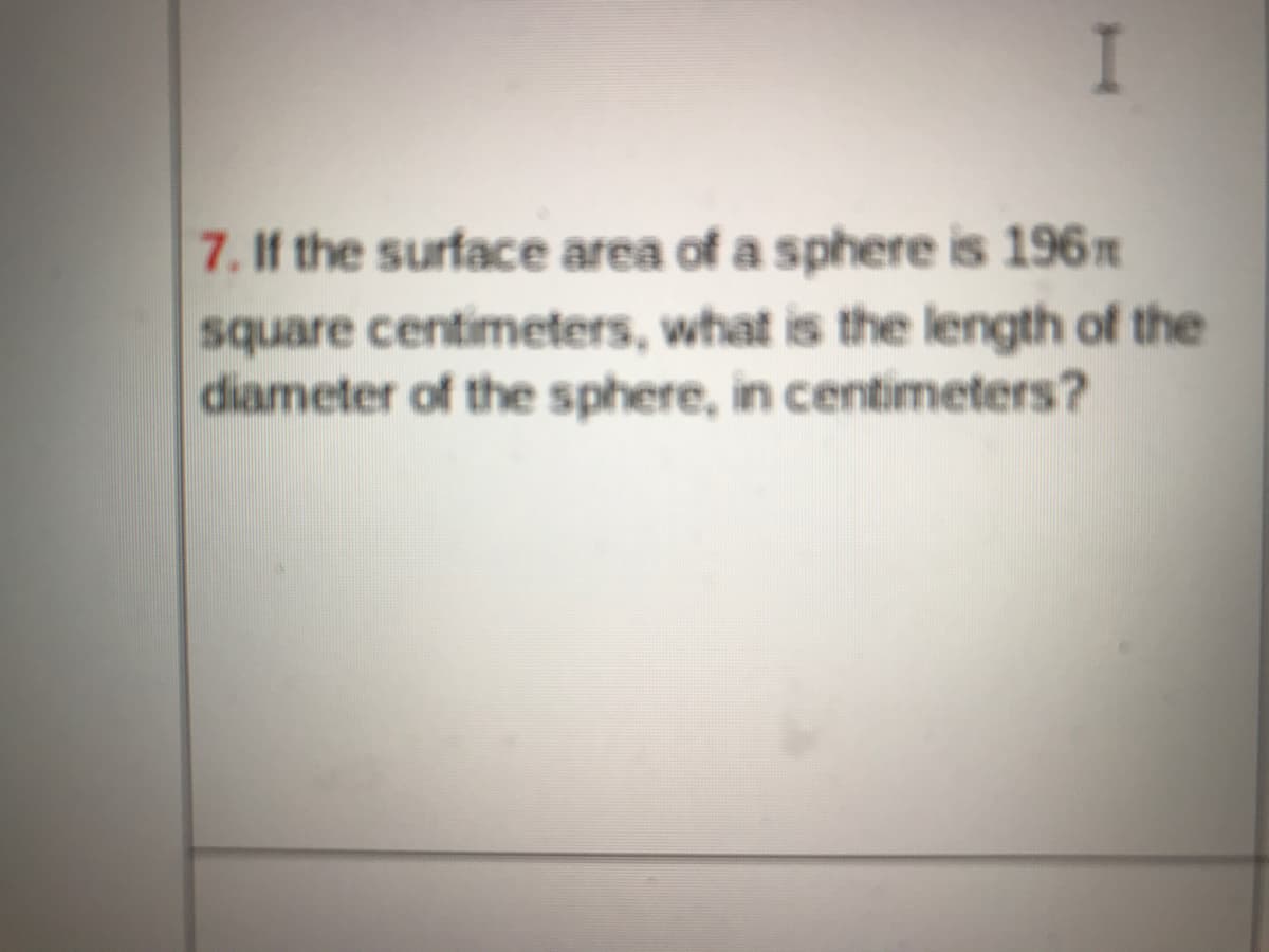 I
7. If the surface area of a sphere is 196n
square centimeters, what is the length of the
diameter of the sphere, in centimeters?
