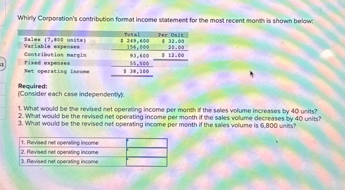 3
Whirly Corporation's contribution format income statement for the most recent month is shown below:
Per Unit
$ 32.00
20.00
$ 12.00
Sales (7,800 units)
Variable expenses
Contribution margin
Fixed expenses
Net operating income
Total
$ 249,600
156,000
93,600
55,500
$ 38,100
Required:
(Consider each case independently):
1. What would be the revised net operating income per month if the sales volume increases by 40 units?
2. What would be the revised net operating income per month if the sales volume decreases by 40 units?
3. What would be the revised net operating income per month if the sales volume is 6,800 units?
1. Revised net operating income
2. Revised net operating income
3. Revised net operating income