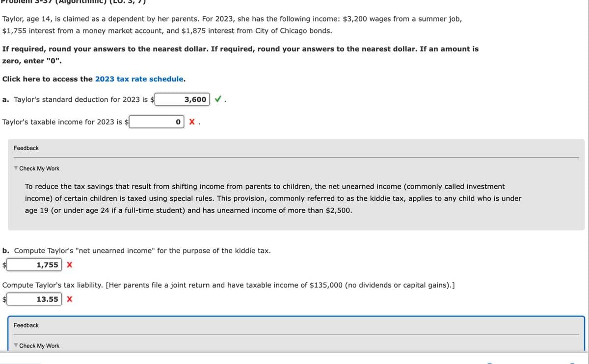 Taylor, age 14, is claimed as a dependent by her parents. For 2023, she has the following income: $3,200 wages from a summer job,
$1,755 interest from a money market account, and $1,875 interest from City of Chicago bonds.
If required, round your answers to the nearest dollar. If required, round your answers to the nearest dollar. If an amount is
zero, enter "0".
Click here to access the 2023 tax rate schedule.
a. Taylor's standard deduction for 2023 is $
Taylor's taxable income for 2023 is $
Feedback
Check My Work
$
3,600 ✔ .
To reduce the tax savings that result from shifting income from parents to children, the net unearned income (commonly called investment
income) of certain children is taxed using special rules. This provision, commonly referred to as the kiddie tax, applies to any child who is under
age 19 (or under age 24 if a full-time student) and has unearned income of more than $2,500.
b. Compute Taylor's "net unearned income" for the purpose of the kiddie tax.
1,755 X
0 X.
Compute Taylor's tax liability. [Her parents file a joint return and have taxable income of $135,000 (no dividends or capital gains).]
13.55 X
Feedback
Check My Work