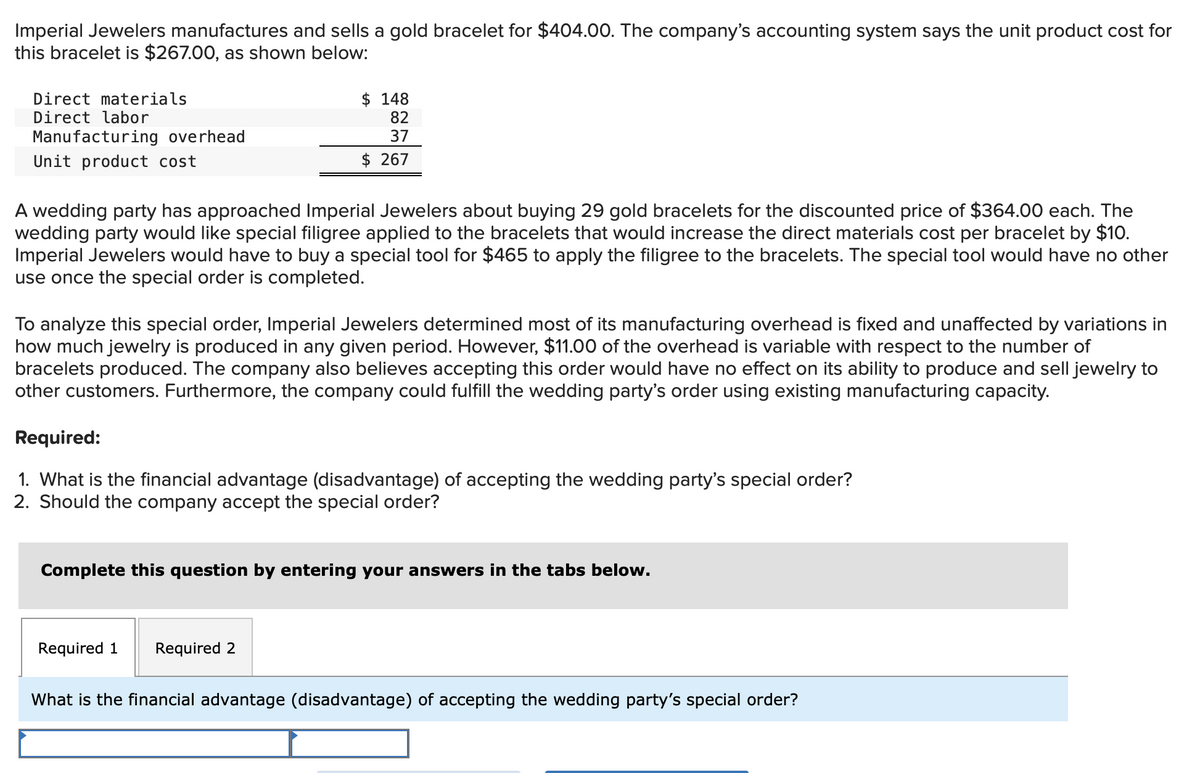 Imperial Jewelers manufactures and sells a gold bracelet for $404.00. The company's accounting system says the unit product cost for
this bracelet is $267.00, as shown below:
Direct materials
Direct labor
Manufacturing overhead
Unit product cost
$148
82
37
$ 267
A wedding party has approached Imperial Jewelers about buying 29 gold bracelets for the discounted price of $364.00 each. The
wedding party would like special filigree applied to the bracelets that would increase the direct materials cost per bracelet by $10.
Imperial Jewelers would have to buy a special tool for $465 to apply the filigree to the bracelets. The special tool would have no other
use once the special order is completed.
To analyze this special order, Imperial Jewelers determined most of its manufacturing overhead is fixed and unaffected by variations in
how much jewelry is produced in any given period. However, $11.00 of the overhead is variable with respect to the number of
bracelets produced. The company also believes accepting this order would have no effect on its ability to produce and sell jewelry to
other customers. Furthermore, the company could fulfill the wedding party's order using existing manufacturing capacity.
Required:
1. What is the financial advantage (disadvantage) of accepting the wedding party's special order?
2. Should the company accept the special order?
Complete this question by entering your answers in the tabs below.
Required 1 Required 2
What is the financial advantage (disadvantage) of accepting the wedding party's special order?