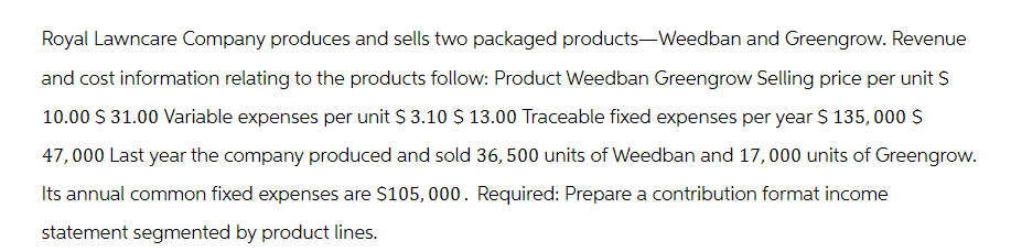 Royal Lawncare Company produces and sells two packaged products-Weedban and Greengrow. Revenue
and cost information relating to the products follow: Product Weedban Greengrow Selling price per unit S
10.00 S 31.00 Variable expenses per unit $ 3.10 $ 13.00 Traceable fixed expenses per year $ 135,000 S
47,000 Last year the company produced and sold 36, 500 units of Weedban and 17,000 units of Greengrow.
Its annual common fixed expenses are $105,000. Required: Prepare a contribution format income
statement segmented by product lines.